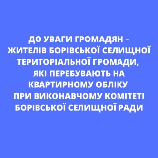 ДО УВАГИ ГРОМАДЯН - ЖИТЕЛІВ БОРІВСЬКОЇ СЕЛИЩНОЇ ТЕРИТОРІАЛЬНОЇ ГРОМАДИ, ЯКІ ПЕРЕБУВАЮТЬ НА КВАРТИРНОМУ ОБЛІКУ ПРИ ВИКОНАВЧОМУ КОМІТЕТІ БОРІВСЬКОЇ СЕЛИЩНОЇ РАДИ